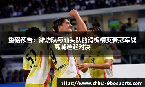 重磅预告:潍坊队与汕头队的滑板精英赛冠军战高潮迭起对决